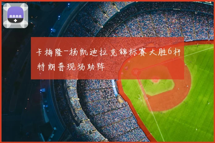 卡梅隆-杨凯迪拉克锦标赛大胜6杆 特朗普现场助阵