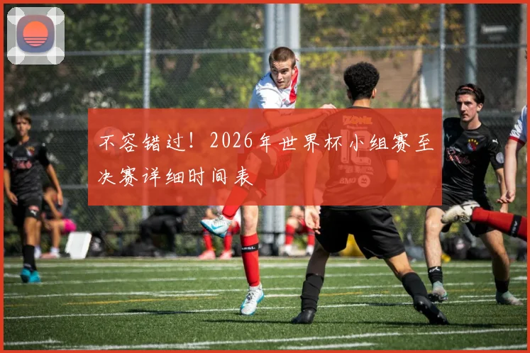 不容错过!2026年世界杯小组赛至决赛详细时间表