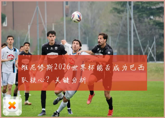 维尼修斯2026世界杯能否成为巴西队核心？关键分析