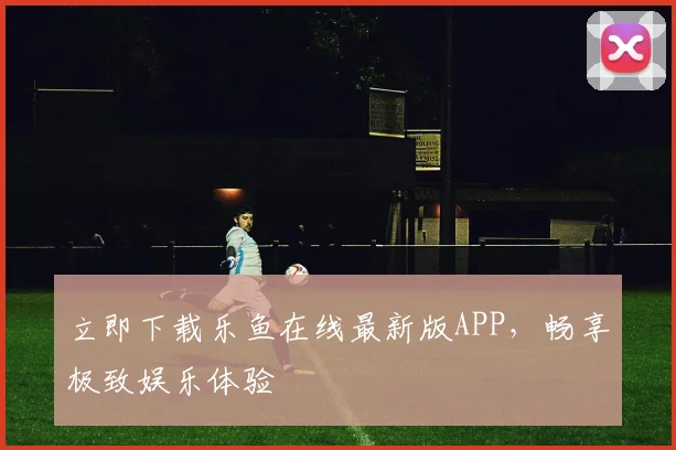 立即下载乐鱼在线最新版APP，畅享极致娱乐体验