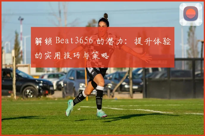 解锁 Beat3656 的潜力：提升体验的实用技巧与策略