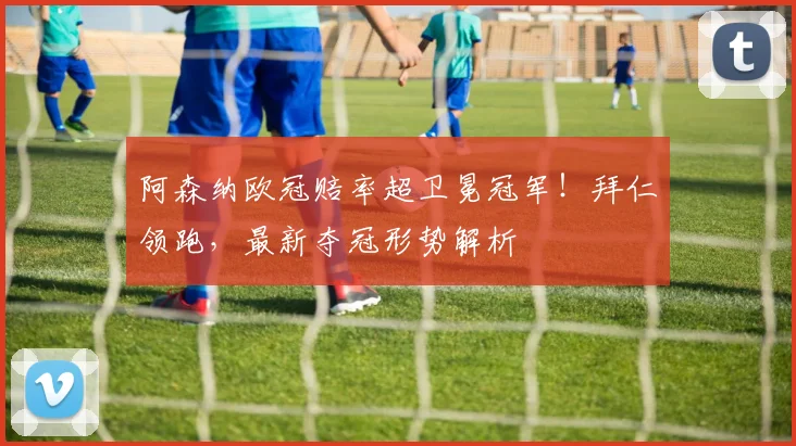 阿森纳欧冠赔率超卫冕冠军！拜仁领跑，最新夺冠形势解析