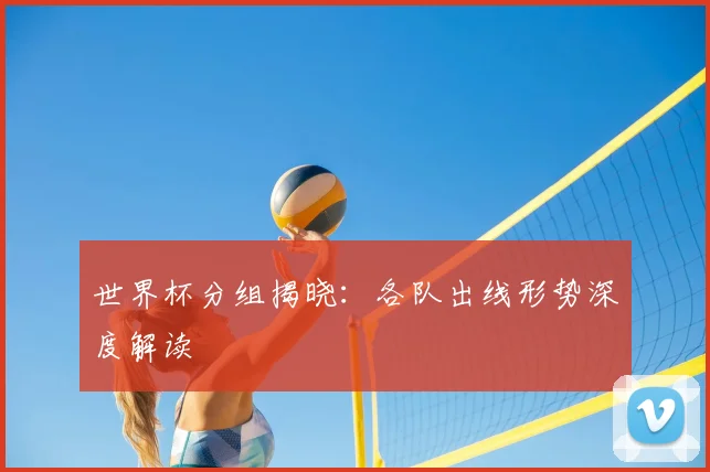世界杯分组揭晓:各队出线形势深度解读