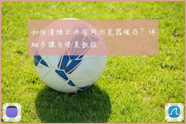 如何清理云开官网浏览器缓存？详细步骤与修复教程